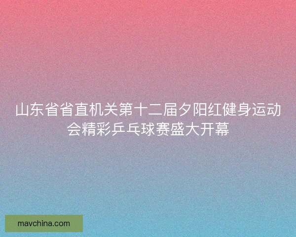 山东省省直机关第十二届夕阳红健身运动会精彩乒乓球赛盛大开幕