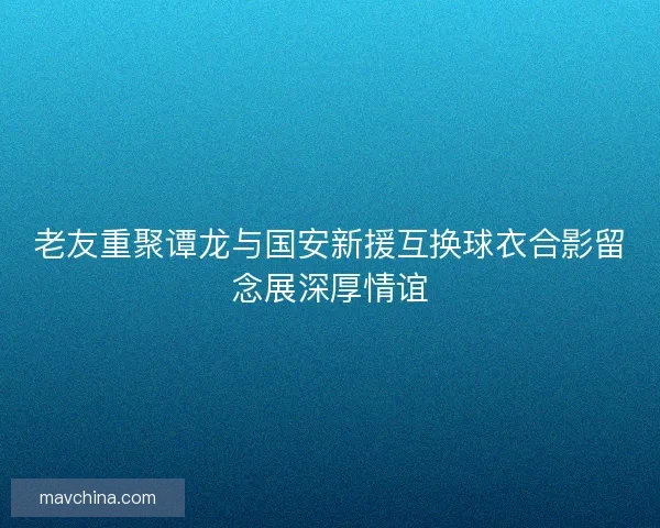 老友重聚谭龙与国安新援互换球衣合影留念展深厚情谊