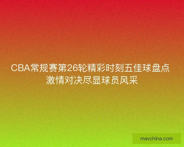 CBA常规赛第26轮精彩时刻五佳球盘点 激情对决尽显球员风采