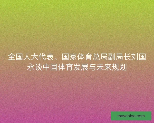 全国人大代表、国家体育总局副局长刘国永谈中国体育发展与未来规划 全国人大代表、国家体育总局副局长刘国永谈中国体育发展与未来规划