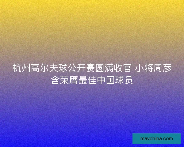 杭州高尔夫球公开赛圆满收官 小将周彦含荣膺最佳中国球员 杭州高尔夫球公开赛圆满收官 小将周彦含荣膺最佳中国球员