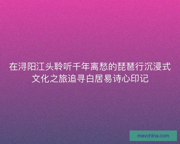 在浔阳江头聆听千年离愁的琵琶行沉浸式文化之旅追寻白居易诗心印记 在浔阳江头聆听千年离愁的琵琶行沉浸式文化之旅追寻白居易诗心印记
