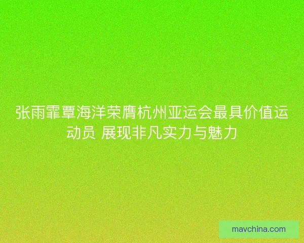 张雨霏覃海洋荣膺杭州亚运会最具价值运动员 展现非凡实力与魅力