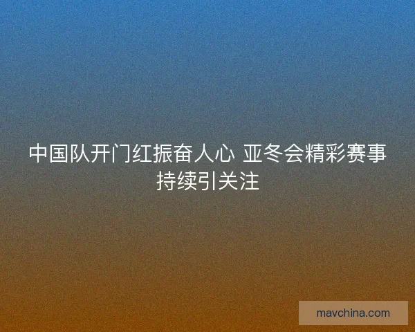 中国队开门红振奋人心 亚冬会精彩赛事持续引关注
