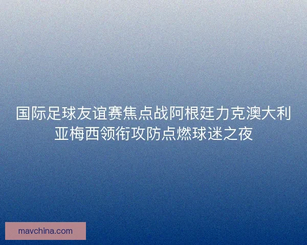 国际足球友谊赛焦点战阿根廷力克澳大利亚梅西领衔攻防点燃球迷之夜
