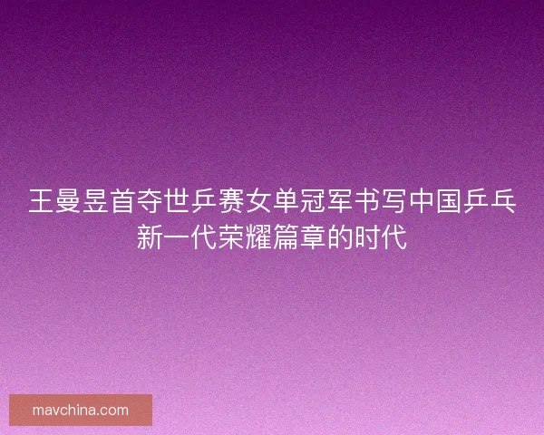王曼昱首夺世乒赛女单冠军书写中国乒乓新一代荣耀篇章的时代