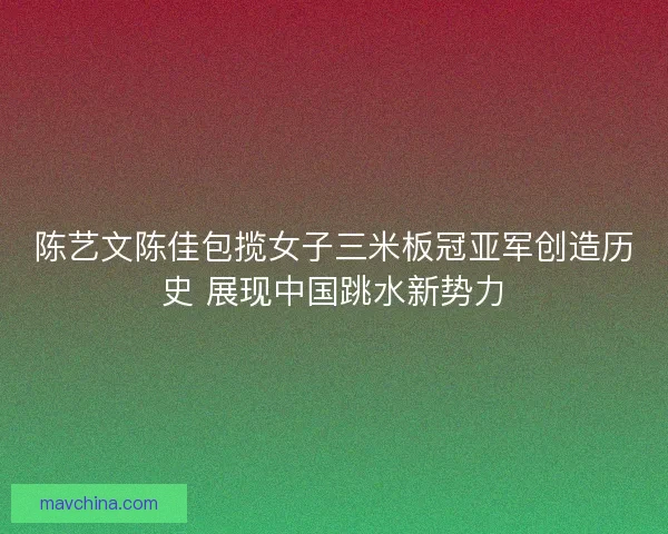 陈艺文陈佳包揽女子三米板冠亚军创造历史 展现中国跳水新势力 陈艺文陈佳包揽女子三米板冠亚军创造历史 展现中国跳水新势力