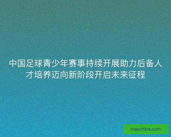 中国足球青少年赛事持续开展助力后备人才培养迈向新阶段开启未来征程